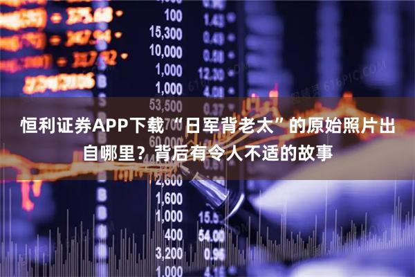 恒利证券APP下载 “日军背老太”的原始照片出自哪里？背后有令人不适的故事