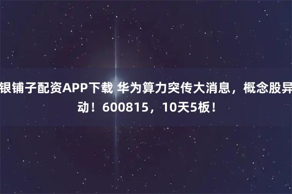 银铺子配资APP下载 华为算力突传大消息，概念股异动！600815，10天5板！