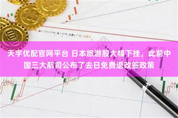 天宇优配官网平台 日本旅游股大幅下挫，此前中国三大航司公布了去日免费退改签政策