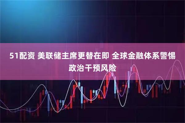 51配资 美联储主席更替在即 全球金融体系警惕政治干预风险