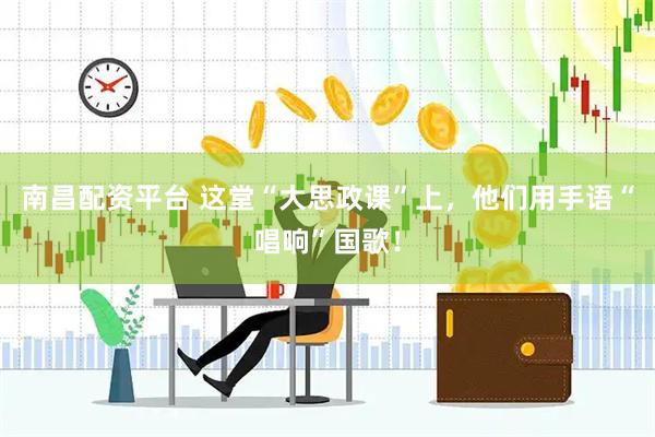 南昌配资平台 这堂“大思政课”上，他们用手语“唱响”国歌！