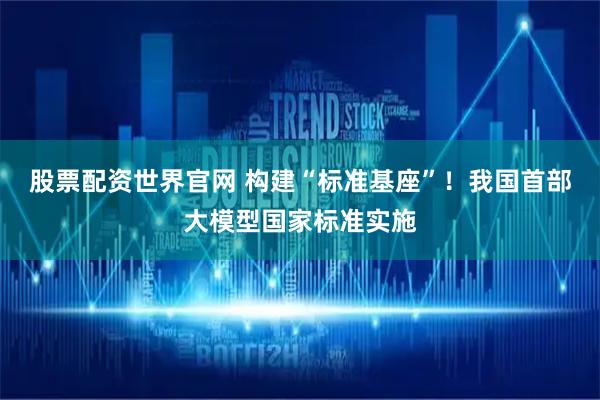 股票配资世界官网 构建“标准基座”！我国首部大模型国家标准实施