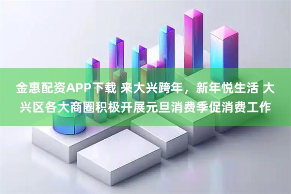 金惠配资APP下载 来大兴跨年，新年悦生活 大兴区各大商圈积极开展元旦消费季促消费工作