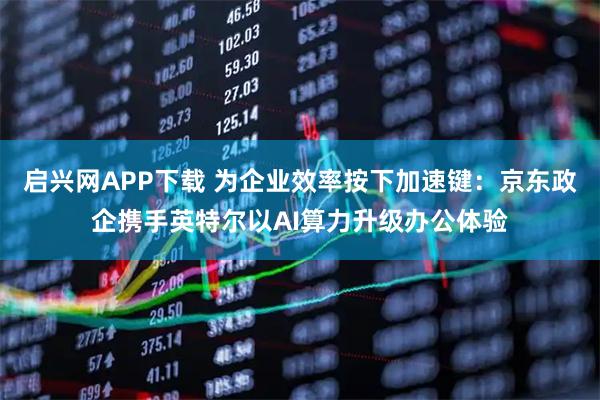 启兴网APP下载 为企业效率按下加速键：京东政企携手英特尔以AI算力升级办公体验