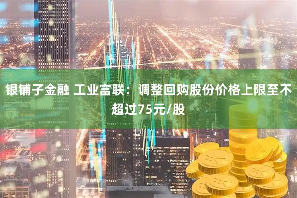 银铺子金融 工业富联：调整回购股份价格上限至不超过75元/股