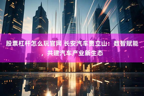 股票杠杆怎么玩官网 长安汽车贾立山：数智赋能，共建汽车产业新生态