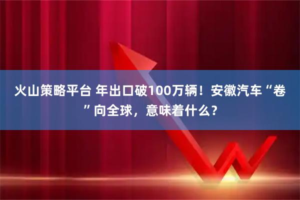 火山策略平台 年出口破100万辆！安徽汽车“卷”向全球，意味着什么？