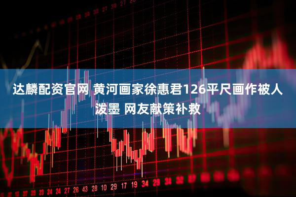达麟配资官网 黄河画家徐惠君126平尺画作被人泼墨 网友献策补救