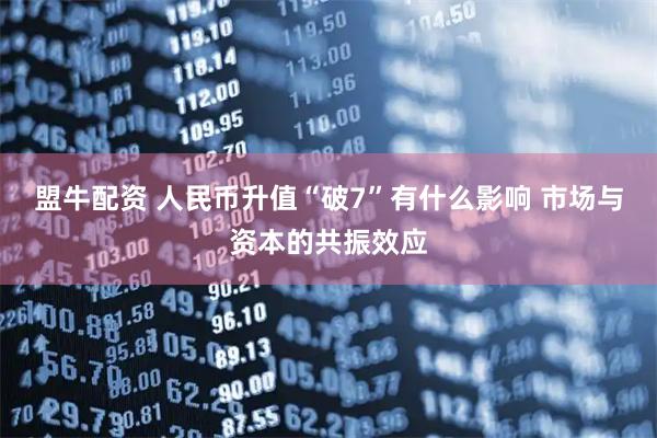 盟牛配资 人民币升值“破7”有什么影响 市场与资本的共振效应
