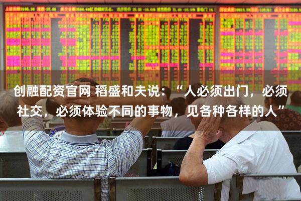 创融配资官网 稻盛和夫说：“人必须出门，必须社交，必须体验不同的事物，见各种各样的人”