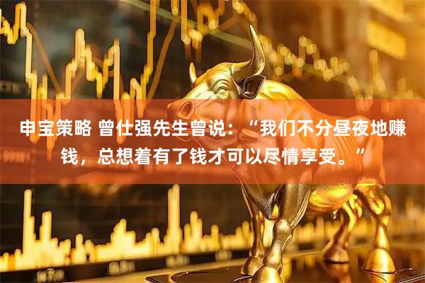 申宝策略 曾仕强先生曾说：“我们不分昼夜地赚钱，总想着有了钱才可以尽情享受。”