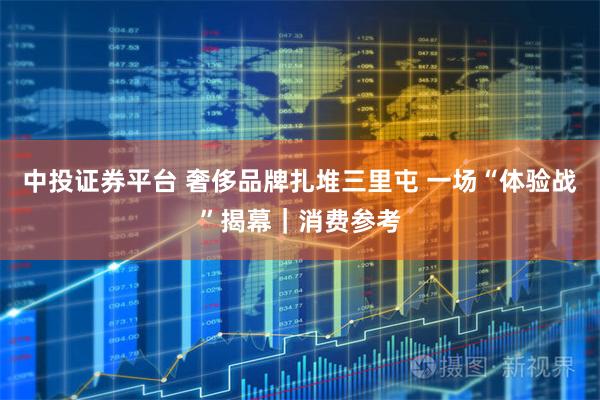 中投证券平台 奢侈品牌扎堆三里屯 一场“体验战”揭幕｜消费参考