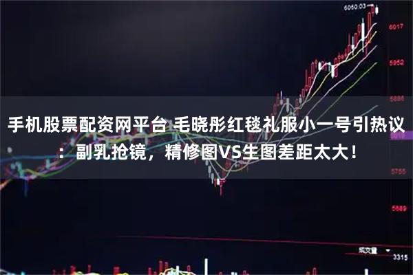 手机股票配资网平台 毛晓彤红毯礼服小一号引热议：副乳抢镜，精修图VS生图差距太大！