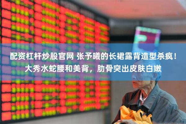 配资杠杆炒股官网 张予曦的长裙露背造型杀疯！大秀水蛇腰和美背，肋骨突出皮肤白嫩
