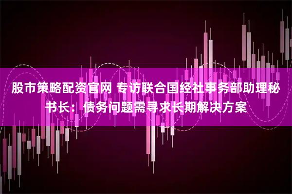 股市策略配资官网 专访联合国经社事务部助理秘书长：债务问题需寻求长期解决方案