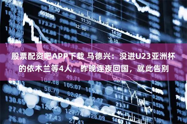 股票配资吧APP下载 马德兴：没进U23亚洲杯的依木兰等4人，昨晚连夜回国，就此告别
