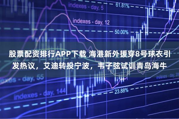 股票配资排行APP下载 海港新外援穿8号球衣引发热议，艾迪转投宁波，韦子弦试训青岛海牛