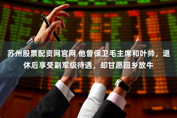 苏州股票配资网官网 他曾保卫毛主席和叶帅，退休后享受副军级待遇，却甘愿回乡放牛