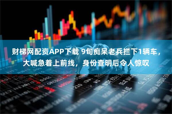 财梯网配资APP下载 9旬痴呆老兵拦下1辆车，大喊急着上前线，身份查明后令人惊叹