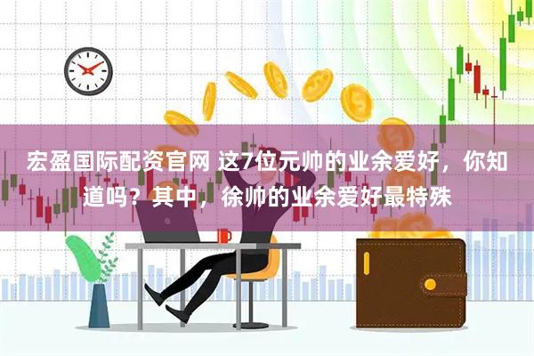 宏盈国际配资官网 这7位元帅的业余爱好，你知道吗？其中，徐帅的业余爱好最特殊