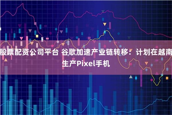 股票配资公司平台 谷歌加速产业链转移：计划在越南生产Pixel手机