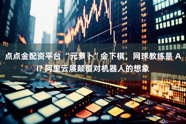 点点金配资平台 “元萝卜”会下棋，网球教练是 AI? 阿里云展颠覆对机器人的想象