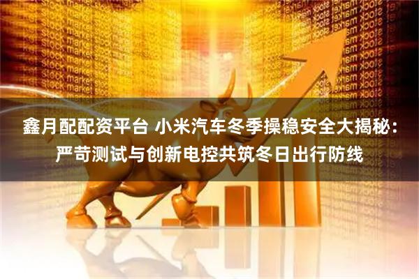 鑫月配配资平台 小米汽车冬季操稳安全大揭秘：严苛测试与创新电控共筑冬日出行防线