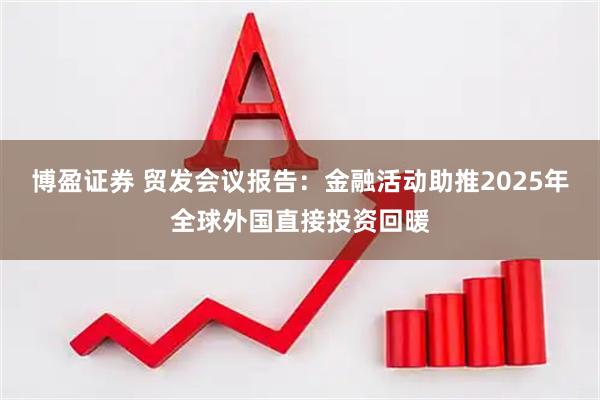 博盈证券 贸发会议报告：金融活动助推2025年全球外国直接投资回暖