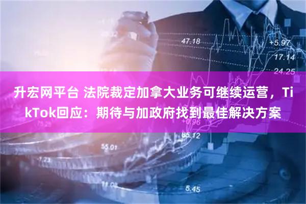 升宏网平台 法院裁定加拿大业务可继续运营，TikTok回应：期待与加政府找到最佳解决方案