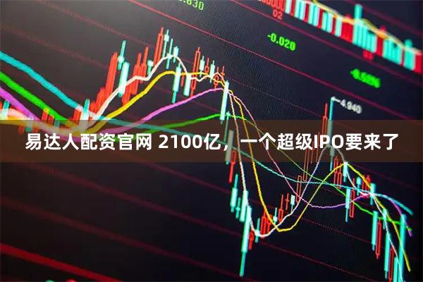 易达人配资官网 2100亿，一个超级IPO要来了