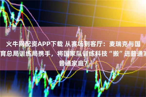火牛网配资APP下载 从赛场到客厅：麦瑞克与国家体育总局训练局携手，将国家队训练科技“搬”进普通家庭？