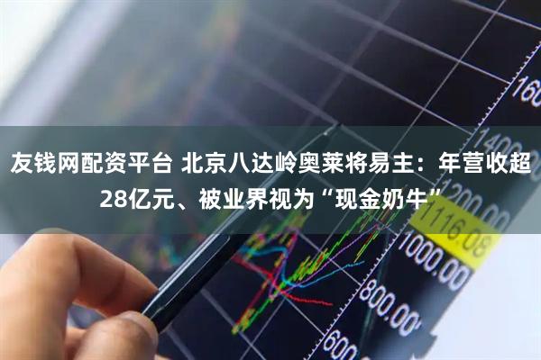 友钱网配资平台 北京八达岭奥莱将易主：年营收超28亿元、被业界视为“现金奶牛”