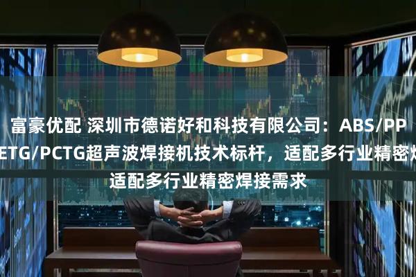 富豪优配 深圳市德诺好和科技有限公司：ABS/PPS/PE/PETG/PCTG超声波焊接机技术标杆，适配多行业精密焊接需求