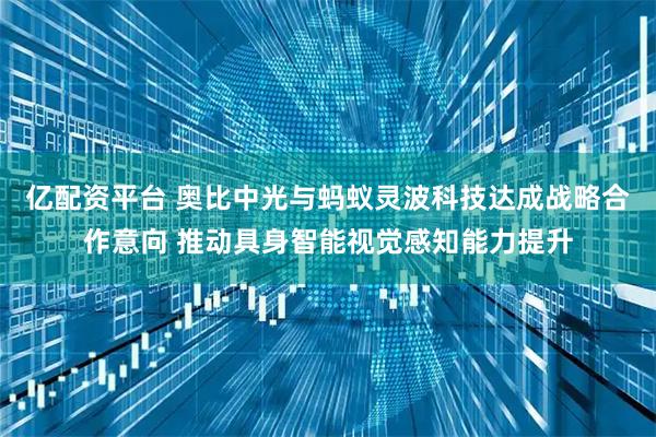 亿配资平台 奥比中光与蚂蚁灵波科技达成战略合作意向 推动具身智能视觉感知能力提升