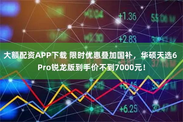 大额配资APP下载 限时优惠叠加国补，华硕天选6 Pro锐龙版到手价不到7000元！