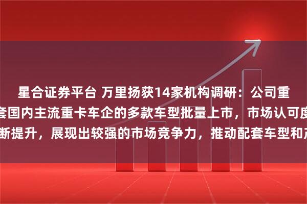 星合证券平台 万里扬获14家机构调研：公司重卡变速器系列产品已配套国内主流重卡车企的多款车型批量上市，市场认可度不断提升，展现出较强的市场竞争力，推动配套车型和产销量持续增长（附调研问答）