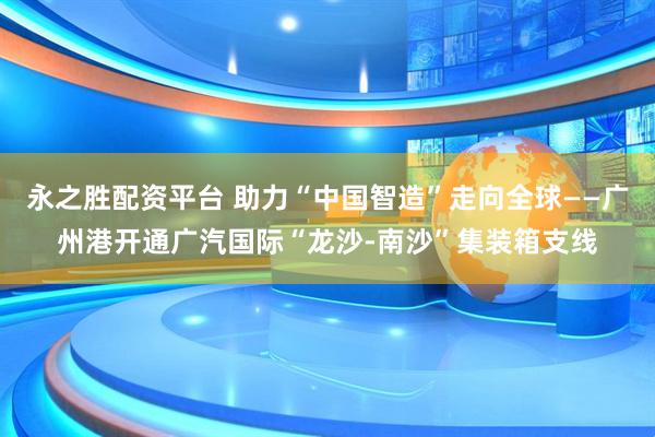 永之胜配资平台 助力“中国智造”走向全球——广州港开通广汽国际“龙沙-南沙”集装箱支线