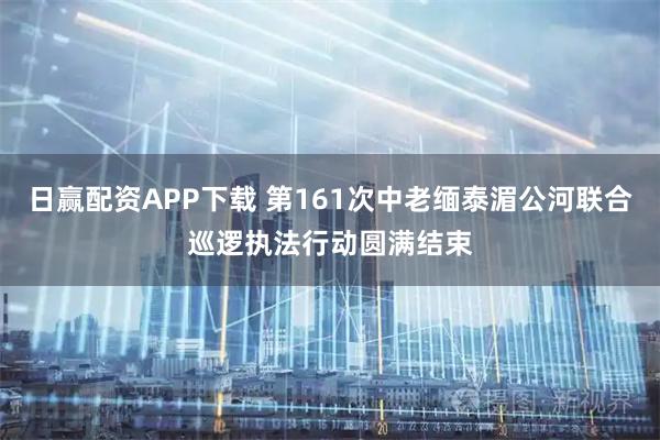日赢配资APP下载 第161次中老缅泰湄公河联合巡逻执法行动圆满结束