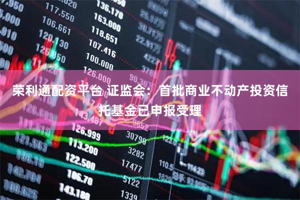 荣利通配资平台 证监会：首批商业不动产投资信托基金已申报受理