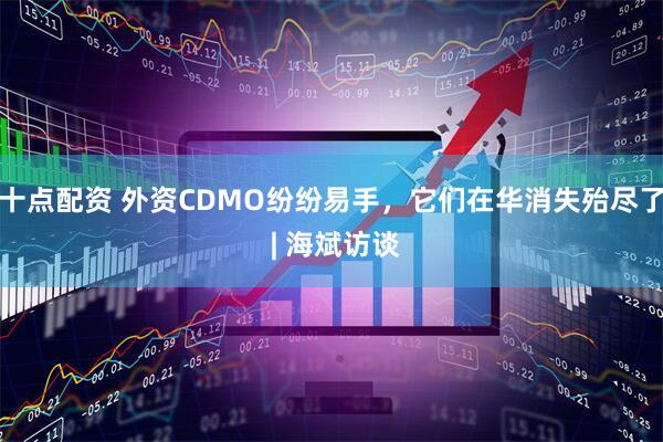 十点配资 外资CDMO纷纷易手，它们在华消失殆尽了 | 海斌访谈