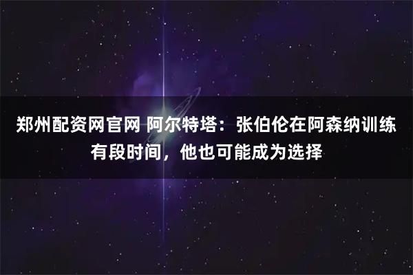 郑州配资网官网 阿尔特塔：张伯伦在阿森纳训练有段时间，他也可能成为选择