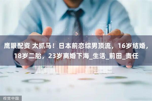 鹰眼配资 太抓马！日本前恋综男顶流，16岁结婚，18岁二胎，23岁离婚下海_生活_前田_责任