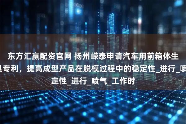 东方汇赢配资官网 扬州嵘泰申请汽车用前箱体生产压铸模具专利，提高成型产品在脱模过程中的稳定性_进行_喷气_工作时
