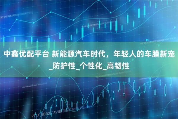 中鑫优配平台 新能源汽车时代，年轻人的车膜新宠_防护性_个性化_高韧性