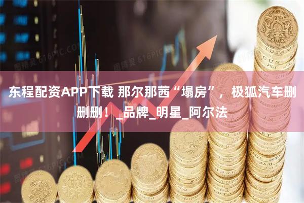 东程配资APP下载 那尔那茜“塌房”，极狐汽车删删删！_品牌_明星_阿尔法