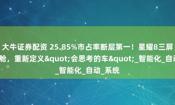 大牛证券配资 25.85%市占率断层第一！星耀8三屏联动座舱，重新定义"会思考的车"_智能化_自动_系统