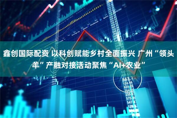 鑫创国际配资 以科创赋能乡村全面振兴 广州“领头羊”产融对接活动聚焦“AI+农业”
