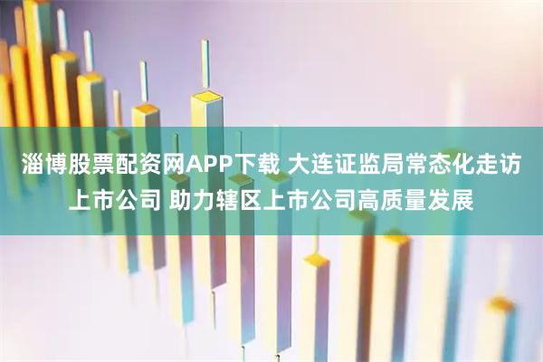 淄博股票配资网APP下载 大连证监局常态化走访上市公司 助力辖区上市公司高质量发展