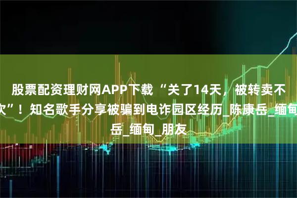 股票配资理财网APP下载 “关了14天，被转卖不下20次”！知名歌手分享被骗到电诈园区经历_陈康岳_缅甸_朋友