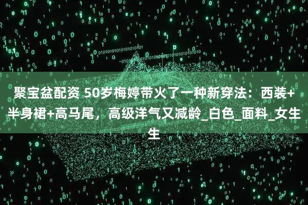 聚宝盆配资 50岁梅婷带火了一种新穿法：西装+半身裙+高马尾，高级洋气又减龄_白色_面料_女生